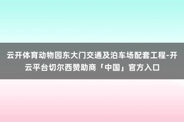 云开体育动物园东大门交通及泊车场配套工程-开云平台切尔西赞助商「中国」官方入口
