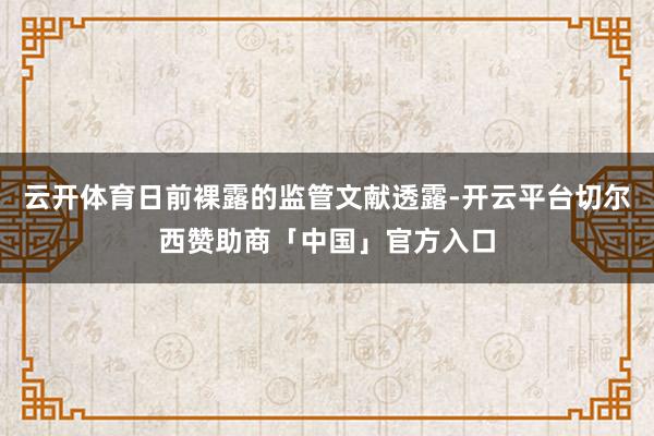云开体育日前裸露的监管文献透露-开云平台切尔西赞助商「中国」官方入口