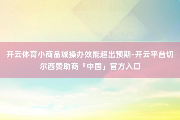开云体育小商品城操办效能超出预期-开云平台切尔西赞助商「中国」官方入口
