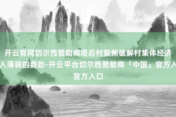 开云官网切尔西赞助商塔后村聚焦破解村集体经济收入薄弱的费劲-开云平台切尔西赞助商「中国」官方入口