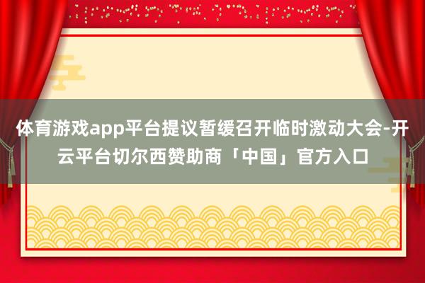 体育游戏app平台提议暂缓召开临时激动大会-开云平台切尔西赞助商「中国」官方入口