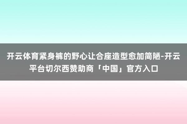 开云体育紧身裤的野心让合座造型愈加简陋-开云平台切尔西赞助商「中国」官方入口
