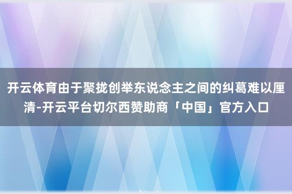 开云体育由于聚拢创举东说念主之间的纠葛难以厘清-开云平台切尔西赞助商「中国」官方入口