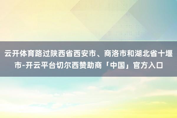云开体育路过陕西省西安市、商洛市和湖北省十堰市-开云平台切尔西赞助商「中国」官方入口