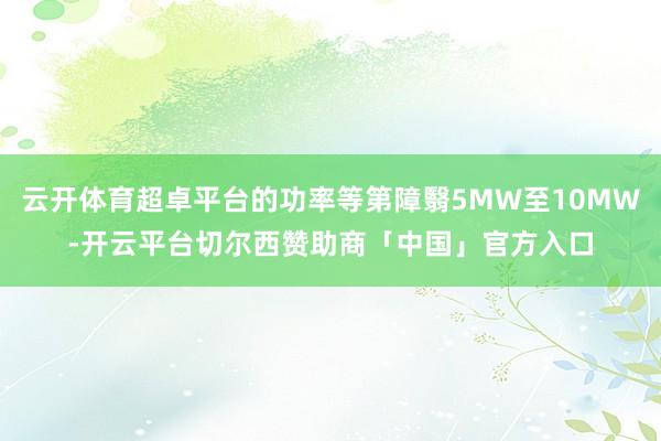 云开体育超卓平台的功率等第障翳5MW至10MW-开云平台切尔西赞助商「中国」官方入口