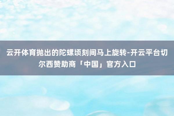 云开体育抛出的陀螺顷刻间马上旋转-开云平台切尔西赞助商「中国」官方入口