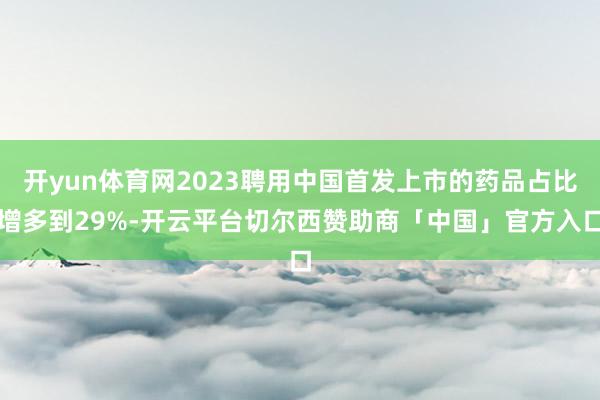 开yun体育网2023聘用中国首发上市的药品占比增多到29%-开云平台切尔西赞助商「中国」官方入口