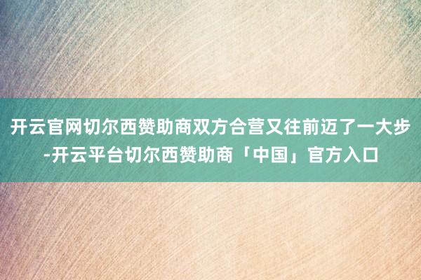 开云官网切尔西赞助商双方合营又往前迈了一大步-开云平台切尔西赞助商「中国」官方入口
