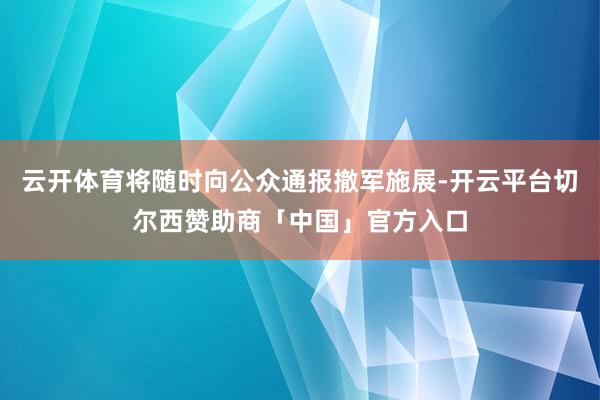 云开体育将随时向公众通报撤军施展-开云平台切尔西赞助商「中国」官方入口