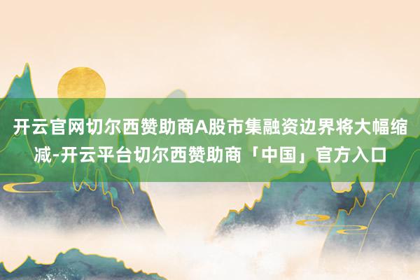 开云官网切尔西赞助商A股市集融资边界将大幅缩减-开云平台切尔西赞助商「中国」官方入口