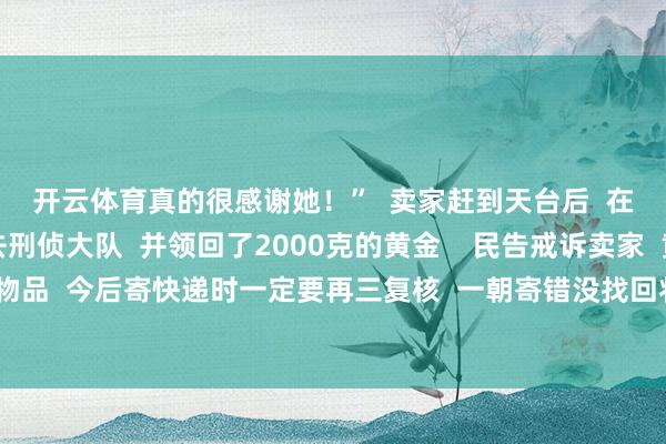 开云体育真的很感谢她！”  卖家赶到天台后  在叶女士的率领下前去刑侦大队  并领回了2000克的黄金    民告戒诉卖家  黄金首饰等较为珍重物品  今后寄快递时一定要再三复核  一朝寄错没找回将会耗损宽阔 -开云平台切尔西赞助商「中国」官方入口