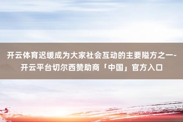 开云体育迟缓成为大家社会互动的主要隘方之一-开云平台切尔西赞助商「中国」官方入口