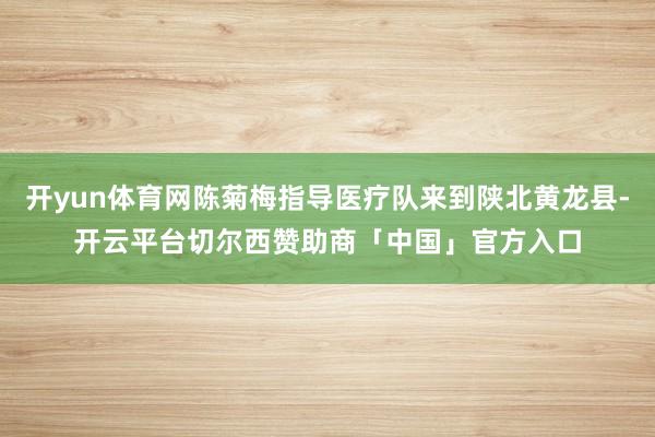 开yun体育网陈菊梅指导医疗队来到陕北黄龙县-开云平台切尔西赞助商「中国」官方入口