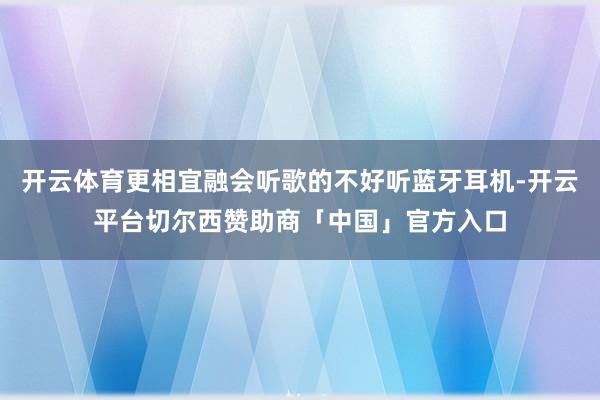 开云体育更相宜融会听歌的不好听蓝牙耳机-开云平台切尔西赞助商「中国」官方入口