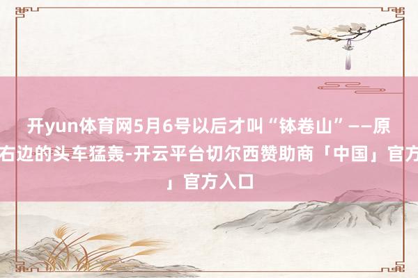 开yun体育网5月6号以后才叫“钵卷山”——原注)右边的头车猛轰-开云平台切尔西赞助商「中国」官方入口