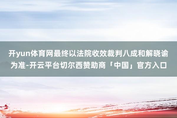 开yun体育网最终以法院收效裁判八成和解晓谕为准-开云平台切尔西赞助商「中国」官方入口