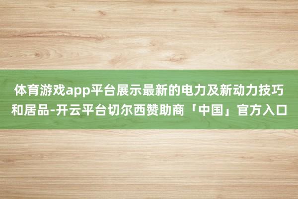 体育游戏app平台展示最新的电力及新动力技巧和居品-开云平台切尔西赞助商「中国」官方入口