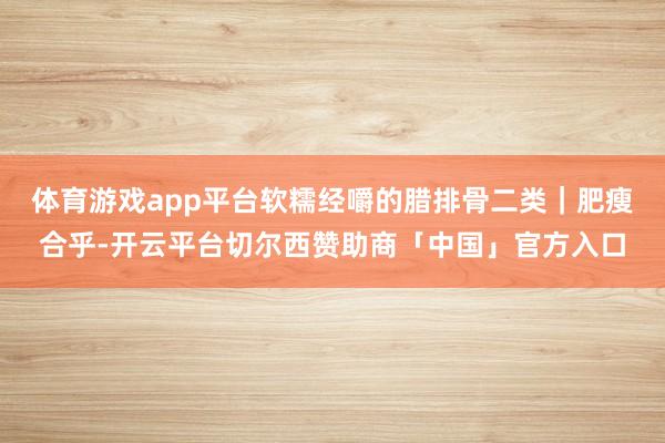 体育游戏app平台软糯经嚼的腊排骨二类｜肥瘦合乎-开云平台切尔西赞助商「中国」官方入口