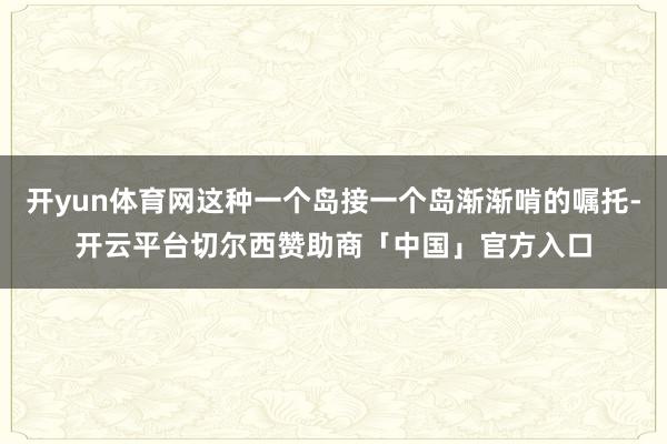 开yun体育网这种一个岛接一个岛渐渐啃的嘱托-开云平台切尔西赞助商「中国」官方入口