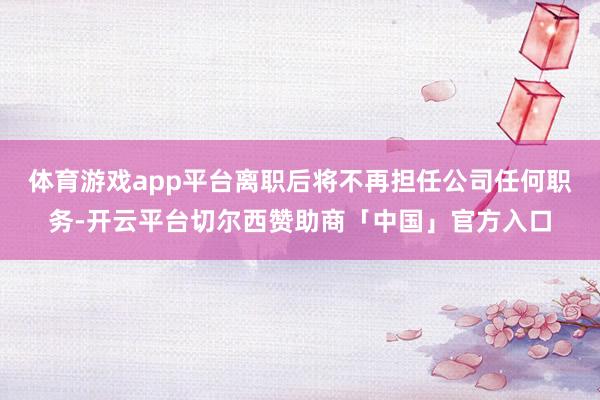 体育游戏app平台离职后将不再担任公司任何职务-开云平台切尔西赞助商「中国」官方入口