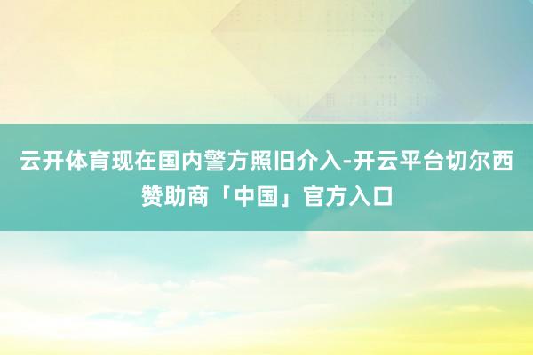 云开体育现在国内警方照旧介入-开云平台切尔西赞助商「中国」官方入口