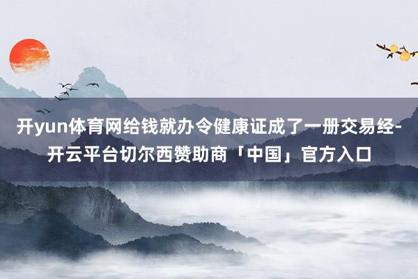 开yun体育网给钱就办令健康证成了一册交易经-开云平台切尔西赞助商「中国」官方入口