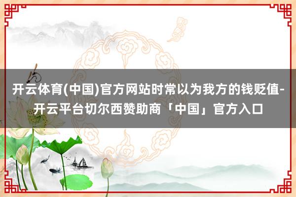 开云体育(中国)官方网站时常以为我方的钱贬值-开云平台切尔西赞助商「中国」官方入口