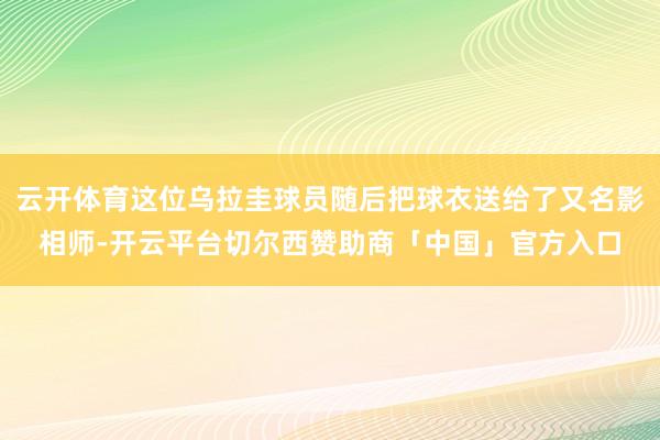 云开体育这位乌拉圭球员随后把球衣送给了又名影相师-开云平台切尔西赞助商「中国」官方入口