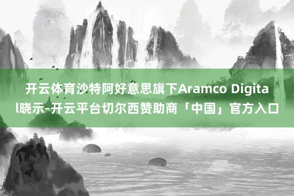 开云体育沙特阿好意思旗下Aramco Digital晓示-开云平台切尔西赞助商「中国」官方入口